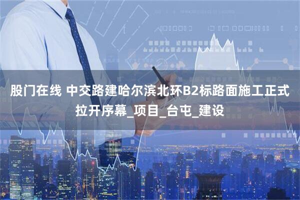 股门在线 中交路建哈尔滨北环B2标路面施工正式拉开序幕_项目_台屯_建设