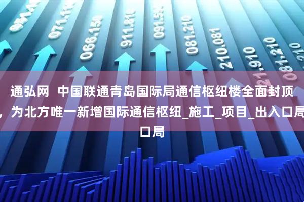 通弘网  中国联通青岛国际局通信枢纽楼全面封顶，为北方唯一新增国际通信枢纽_施工_项目_出入口局