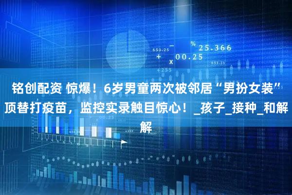 铭创配资 惊爆！6岁男童两次被邻居“男扮女装”顶替打疫苗，监控实录触目惊心！_孩子_接种_和解