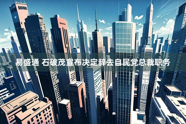 易盛通 石破茂宣布决定辞去自民党总裁职务