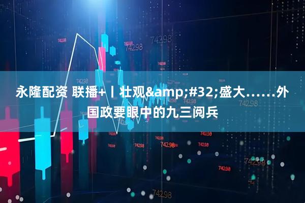 永隆配资 联播+丨壮观&#32;盛大……外国政要眼中的九三阅兵
