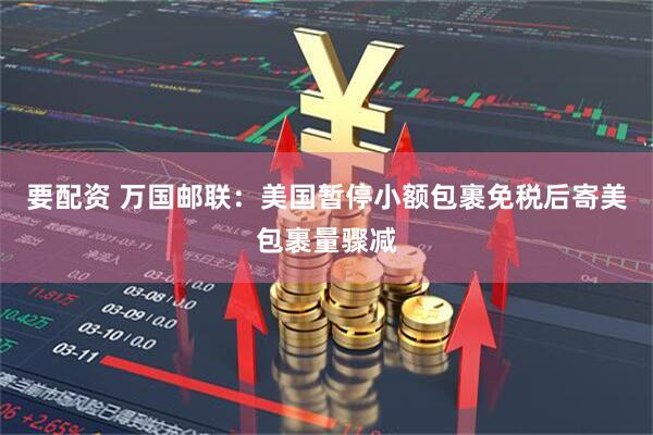 要配资 万国邮联：美国暂停小额包裹免税后寄美包裹量骤减