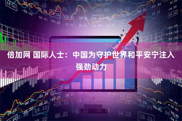 倍加网 国际人士：中国为守护世界和平安宁注入强劲动力