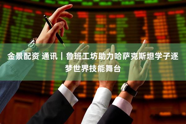金景配资 通讯｜鲁班工坊助力哈萨克斯坦学子逐梦世界技能舞台