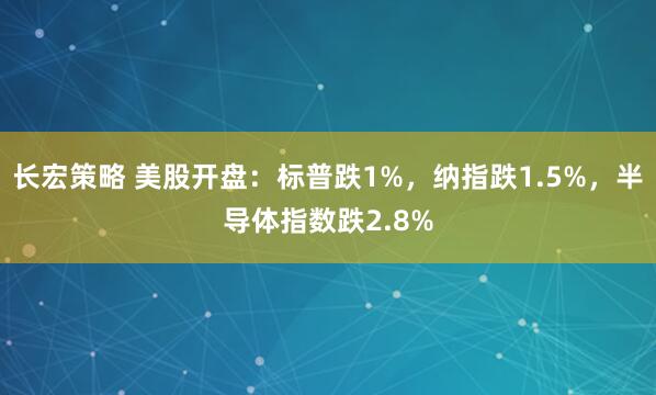 长宏策略 美股开盘：标普跌1%，纳指跌1.5%，半导体指数跌2.8%