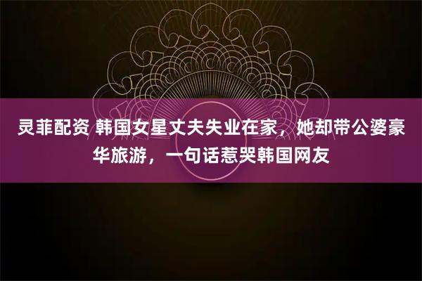 灵菲配资 韩国女星丈夫失业在家，她却带公婆豪华旅游，一句话惹哭韩国网友