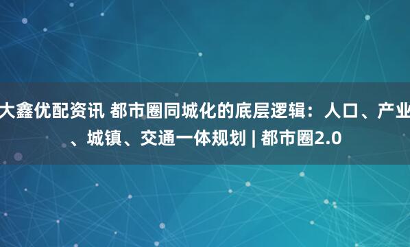 大鑫优配资讯 都市圈同城化的底层逻辑：人口、产业、城镇、交通一体规划 | 都市圈2.0