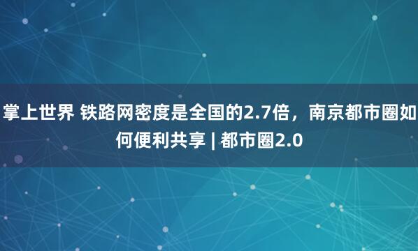 掌上世界 铁路网密度是全国的2.7倍，南京都市圈如何便利共享 | 都市圈2.0