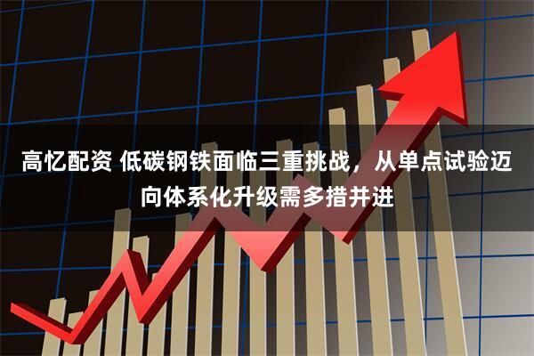 高忆配资 低碳钢铁面临三重挑战，从单点试验迈向体系化升级需多措并进