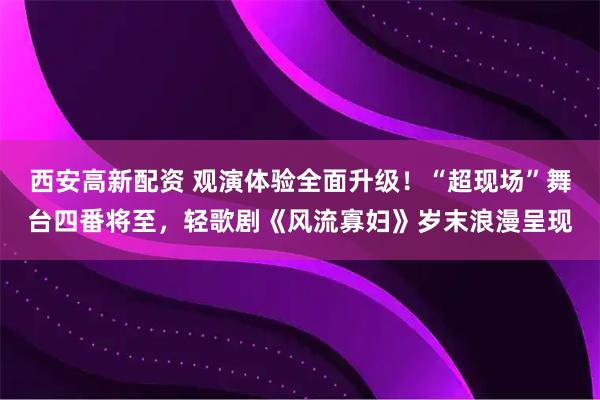 西安高新配资 观演体验全面升级！“超现场”舞台四番将至，轻歌剧《风流寡妇》岁末浪漫呈现