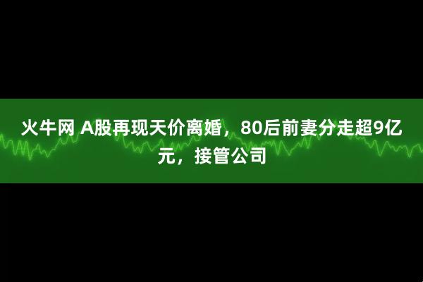 火牛网 A股再现天价离婚，80后前妻分走超9亿元，接管公司