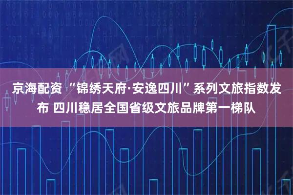 京海配资 “锦绣天府·安逸四川”系列文旅指数发布 四川稳居全国省级文旅品牌第一梯队