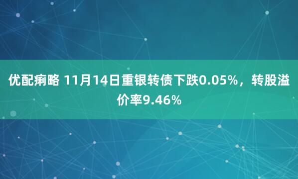 优配痢略 11月14日重银转债下跌0.05%，转股溢价率9.46%