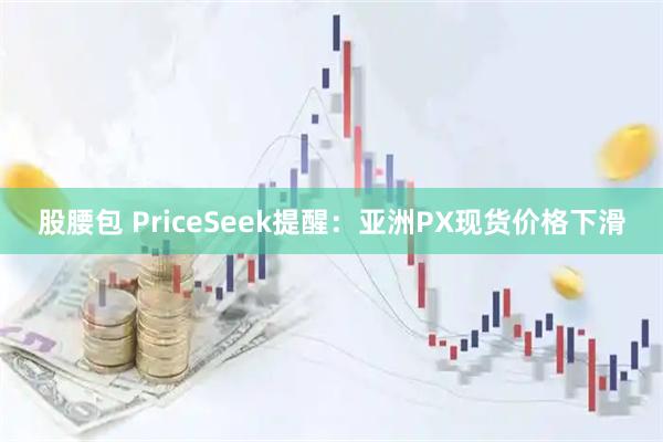 股腰包 PriceSeek提醒：亚洲PX现货价格下滑