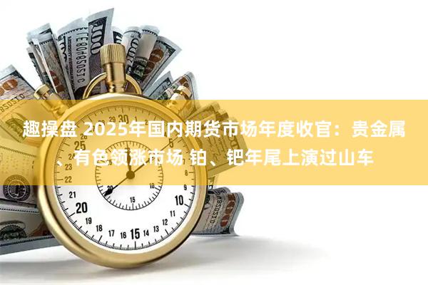 趣操盘 2025年国内期货市场年度收官：贵金属、有色领涨市场 铂、钯年尾上演过山车
