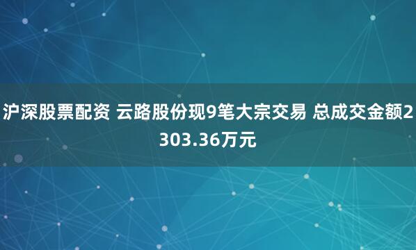 沪深股票配资 云路股份现9笔大宗交易 总成交金额2303.36万元