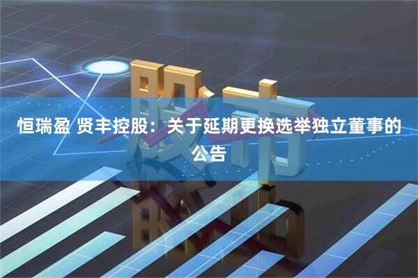 恒瑞盈 贤丰控股：关于延期更换选举独立董事的公告
