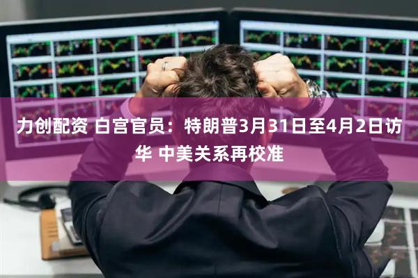 力创配资 白宫官员：特朗普3月31日至4月2日访华 中美关系再校准