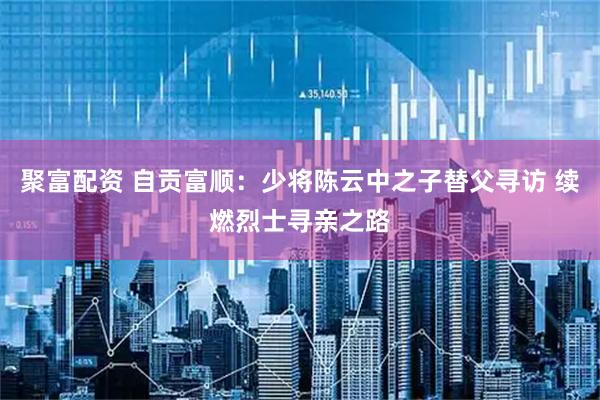 聚富配资 自贡富顺：少将陈云中之子替父寻访 续燃烈士寻亲之路