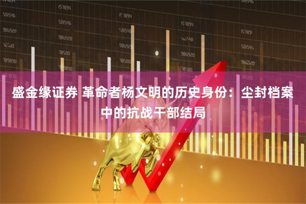 盛金缘证券 革命者杨文明的历史身份：尘封档案中的抗战干部结局