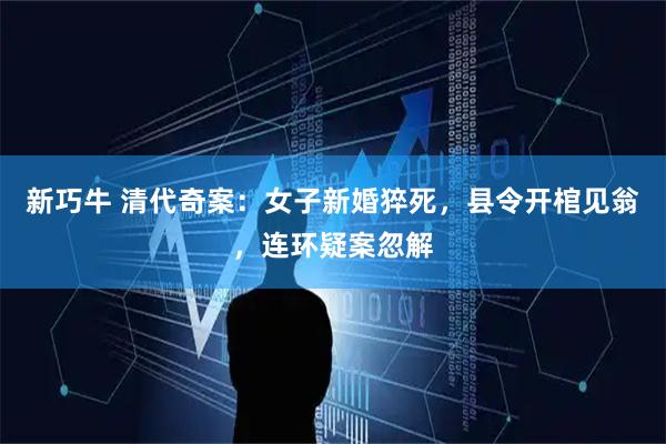 新巧牛 清代奇案：女子新婚猝死，县令开棺见翁，连环疑案忽解