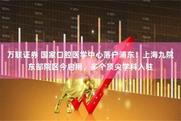 万联证券 国家口腔医学中心落户浦东！上海九院东部院区今启用，多个顶尖学科入驻