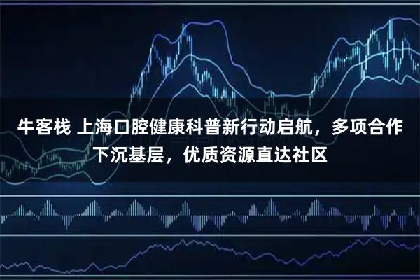 牛客栈 上海口腔健康科普新行动启航，多项合作下沉基层，优质资源直达社区