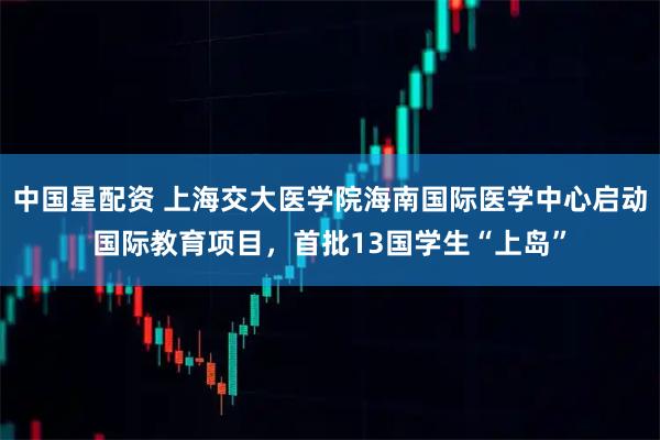 中国星配资 上海交大医学院海南国际医学中心启动国际教育项目，首批13国学生“上岛”