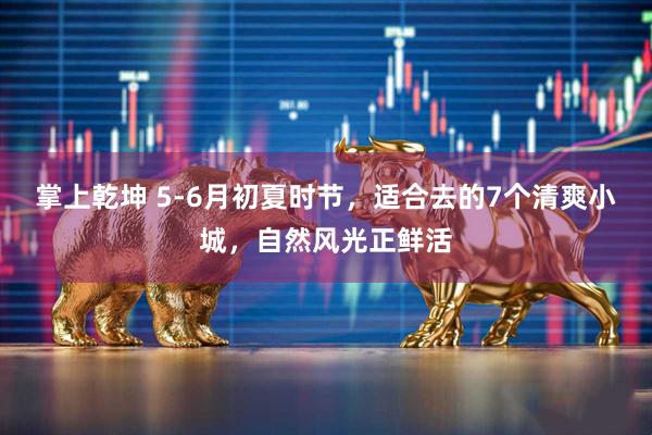 掌上乾坤 5-6月初夏时节，适合去的7个清爽小城，自然风光正鲜活