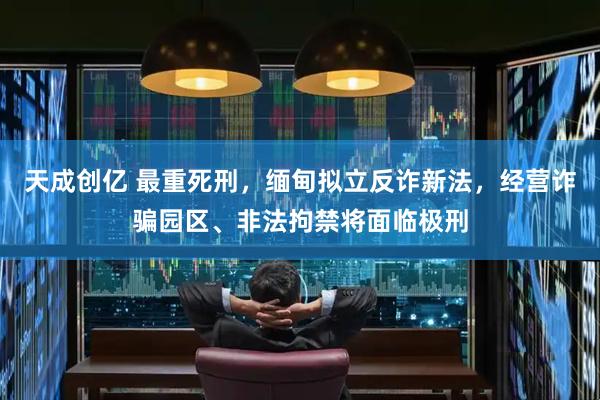 天成创亿 最重死刑，缅甸拟立反诈新法，经营诈骗园区、非法拘禁将面临极刑