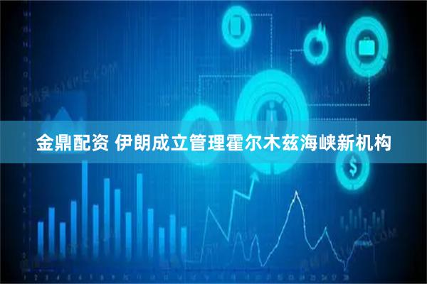 金鼎配资 伊朗成立管理霍尔木兹海峡新机构