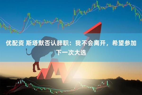 优配资 斯塔默否认辞职：我不会离开，希望参加下一次大选