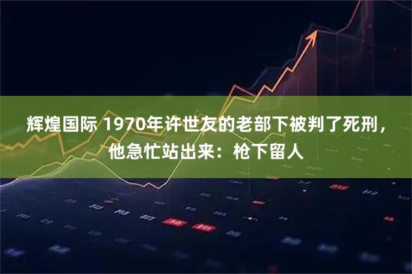 辉煌国际 1970年许世友的老部下被判了死刑，他急忙站出来：枪下留人