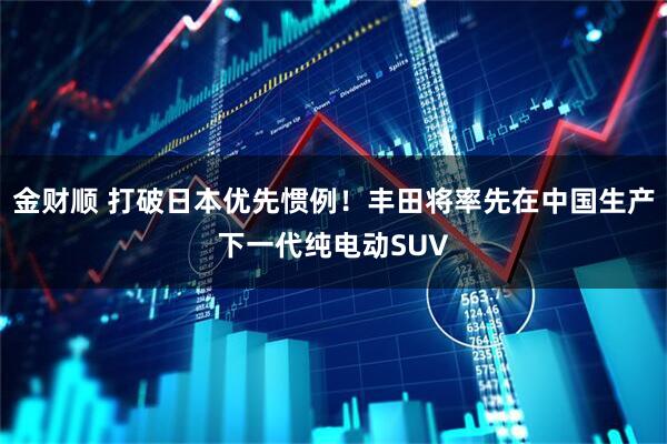 金财顺 打破日本优先惯例！丰田将率先在中国生产下一代纯电动SUV